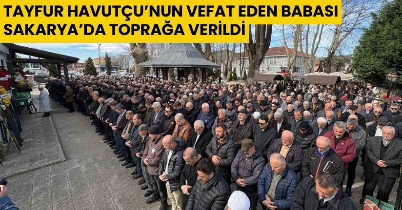 Tayfur Havutçu’nun vefat eden babası Sakarya’da toprağa verildi