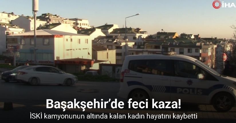 Başakşehir’de İSKİ kamyonunun altında kalan kadın hayatını kaybetti