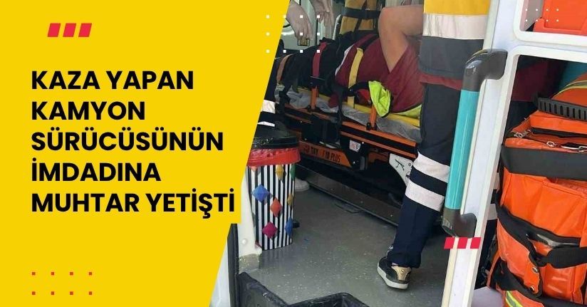 Kaza yapan kamyon sürücüsünün imdadına muhtar yetişti