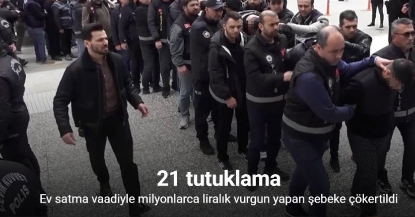 Ev satma vaadiyle milyonlarca liralık vurgun yapan şebeke çökertildi: 21 tutuklama