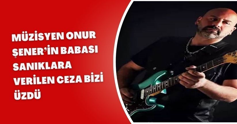 Müzisyen Onur Şener’in babası: Sanıklara verilen ceza bizi üzdü 