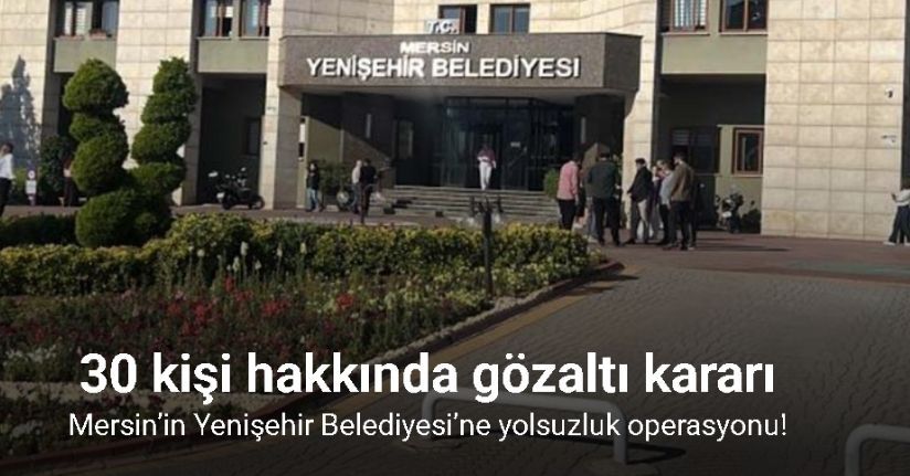 Mersin’in Yenişehir Belediyesi’ne yolsuzluk operasyonu: 30 gözaltı kararı