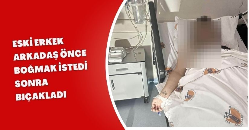 Eski erkek arkadaş önce boğmak istedi, sonra bıçakladı