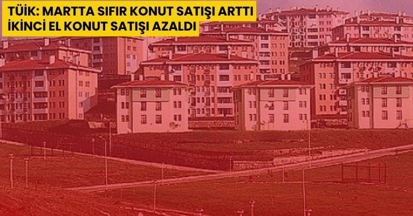 TÜİK: Martta sıfır konut satışı arttı, ikinci el konut satışı azaldı