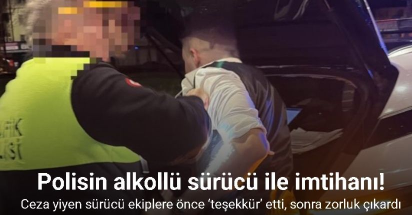 Ceza yiyen alkollü sürücü ekiplere önce ‘teşekkür’ etti, sonra zorluk çıkardı