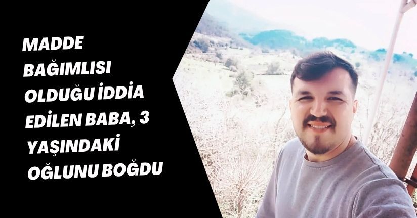 Madde bağımlısı olduğu iddia edilen baba, 3 yaşındaki oğlunu boğdu