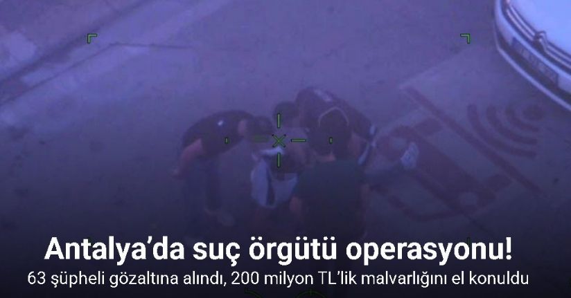 Antalya’da suç örgütü operasyonu: 63 şüpheli gözaltına alındı, 200 milyon TL’lik malvarlığını el konuldu