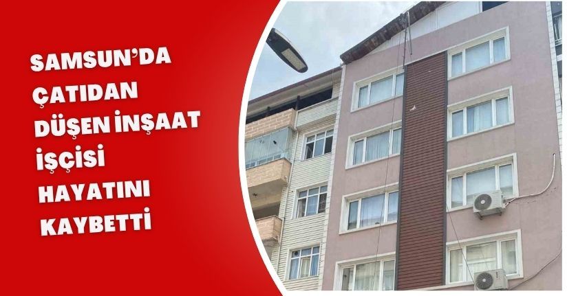Samsun’da çatıdan düşen inşaat işçisi hayatını kaybetti
