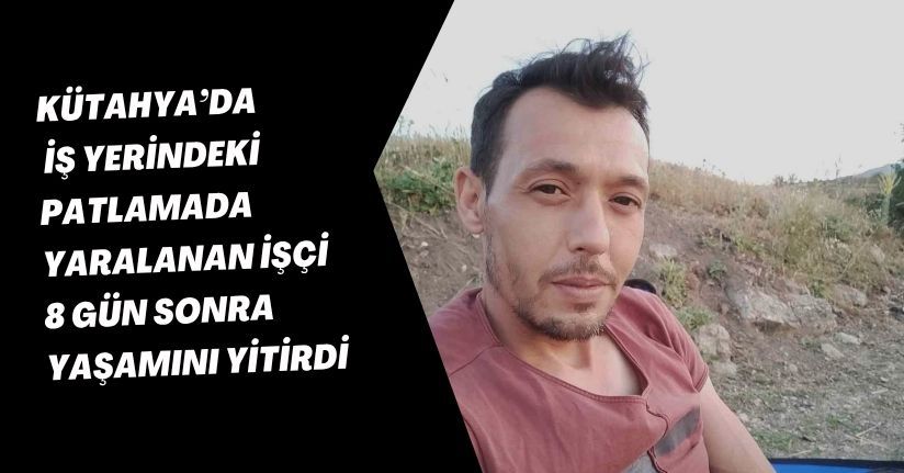 Kütahya’da iş yerindeki patlamada yaralanan işçi, 8 gün sonra yaşamını yitirdi