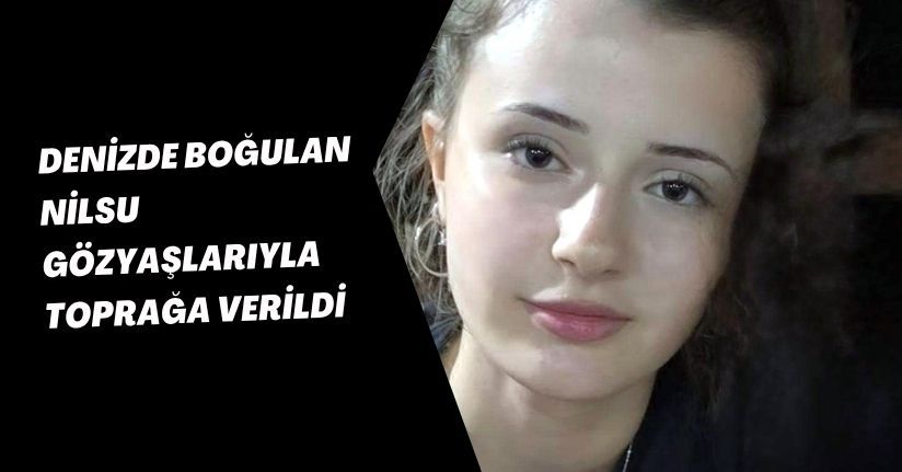 Denizde boğulan Nilsu, gözyaşlarıyla toprağa verildi