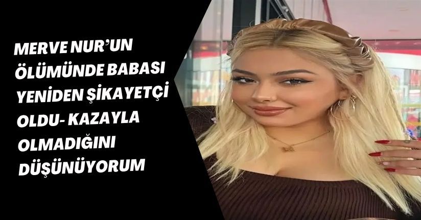 Merve Nur’un ölümünde babası yeniden şikayetçi oldu: Kazayla olmadığını düşünüyorum