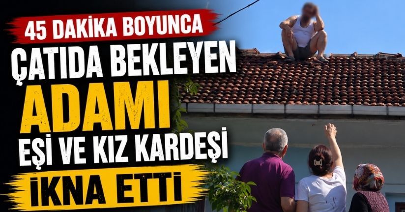 45 dakika boyunca çatıda bekleyen adamı eşi ve kız kardeşi ikna etti