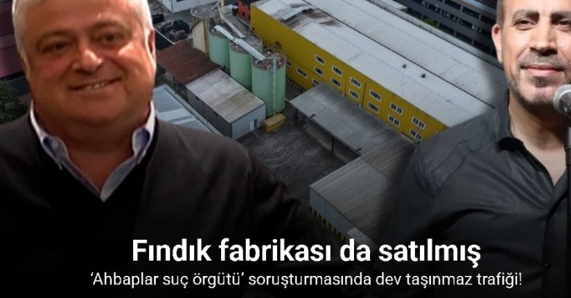 Trabzonlu iş adamı Hüseyin Başaran, Ahbap’a Trabzon’daki fındık fabrikasını da satmış