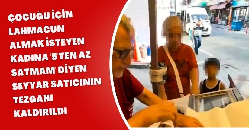 Çocuğu için lahmacun almak isteyen kadına '5'ten az satmam' diyen seyyar satıcının tezgahı kaldırıldı