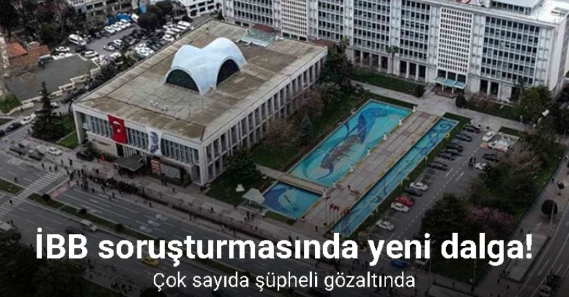 İBB soruşturmasında yeni dalga: Çok sayıda şüpheli gözaltında